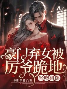豪门弃女被厉爷跪地,轻吻裙摆